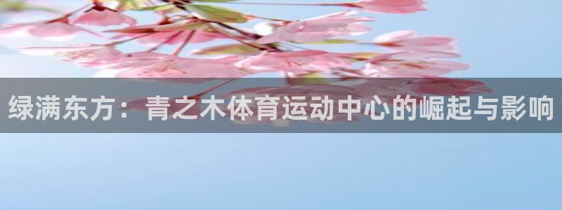 意昂f凯捷注册：绿满东方：青之木体育运动中心的崛起与影响